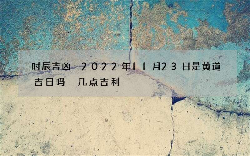 时辰吉凶 2022年11月23日是黄道吉日吗 几点吉利